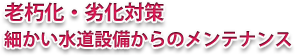 老朽化・劣化対策 細かい水道設備からのメンテナンス