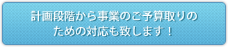 計画段階から事業のご予算取りのための対応も致します！